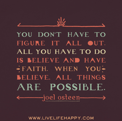 You don’t have to figure it all out. All you have to do is believe and have faith. When you believe, all things are possible. - Joel Osteen