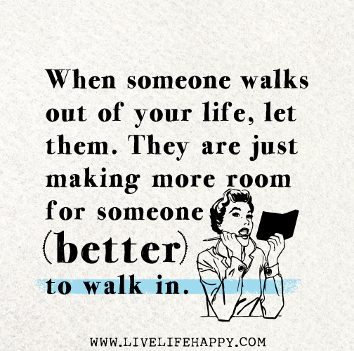 When someone walks out of your life, let them. They are just making more room for someone better to walk in.
