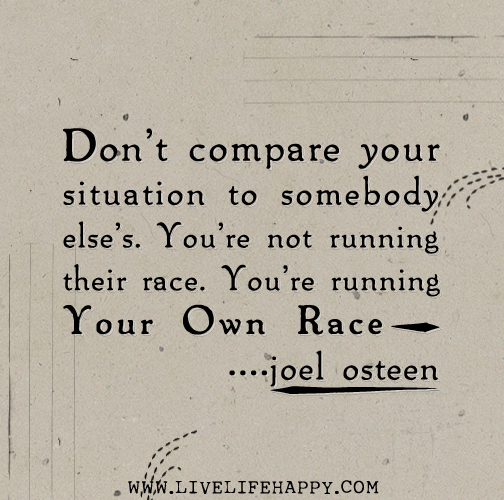 Don’t compare your situation to somebody else’s. You’re not running their race. You’re running your own race. - Joel Osteen