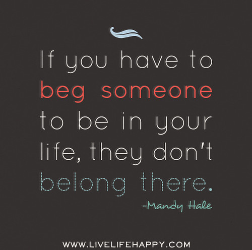 If you have to beg someone to be in your life, they don't belong there. - Mandy Hale