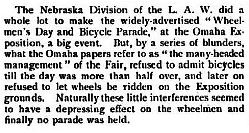 The Nebraska Division of the L.A.W.  did a while lot to make the widely advertised Wheelmens Day and Bicycle parade at the Omaha Exposition a big event. But by a series of blunders, the Fair refused to admit bicycles until the day was more than half over and later on refused to let wheels (bicycles) be ridden on the Exposition grounds.