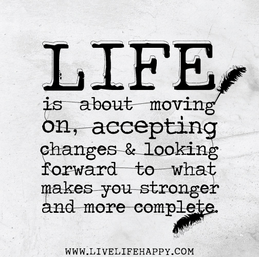 Life is about moving on, accepting changes and looking forward to what makes you stronger and more complete.