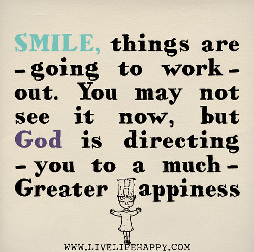 Smile, things are going to work out. You may not see it now, but God is directing you to a much greater happiness.