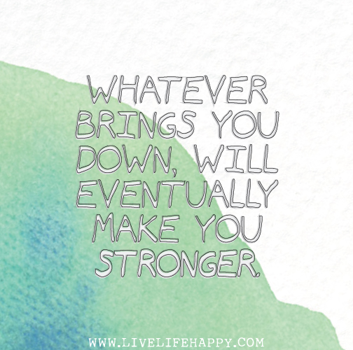 Whatever brings you down, will eventually make you stronger.