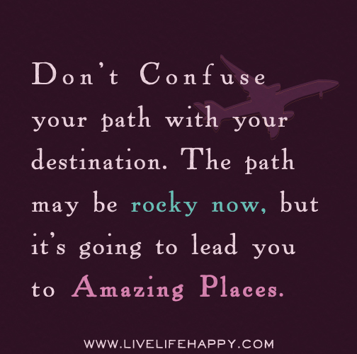Don't confuse your path with your destination. The path may be rocky now, but it's going to lead you to amazing places.