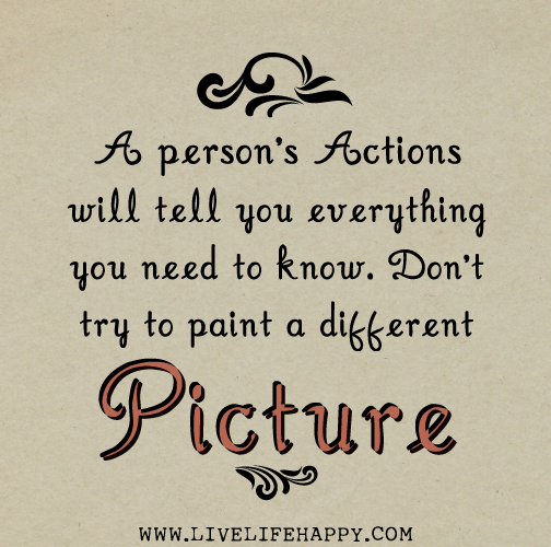 A person's actions will tell you everything you need to know. Don't try to paint a different picture.