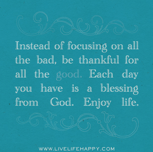 Instead of focusing on all the bad, be thankful for all the good. Each day you have is a blessing from God. Enjoy life.