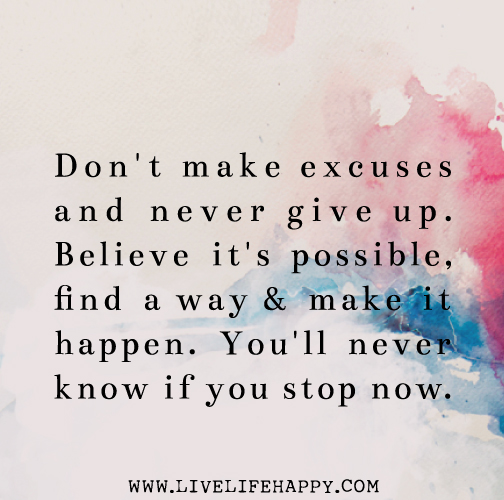 Don't make excuses and never give up. Believe it's possible, find a way and make it happen. You'll never know if you stop now.