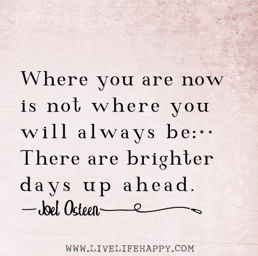 Where you are now is not where you will always be. There are brighter days up ahead. - Joel Osteen
