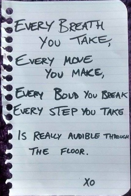 Every breath you take Every move you make Every bond you break Every step you take Is really audible through the floor. xo